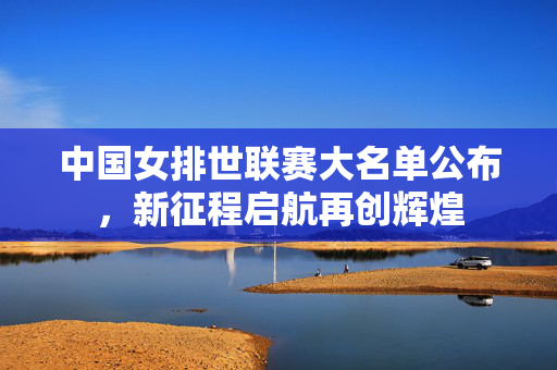中国女排世联赛大名单公布,新征程启航再创辉煌 中国女排世联赛大名单公布,新征程启航再创辉煌