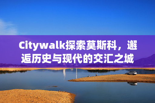 Citywalk探索莫斯科，邂逅历史与现代的交汇之城