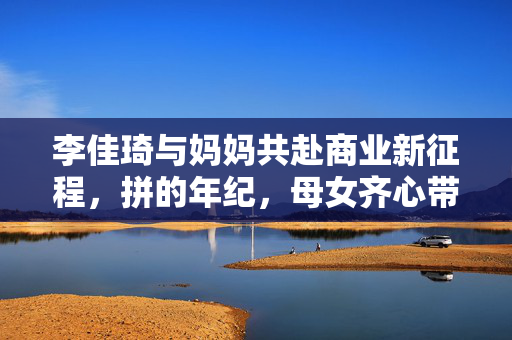 李佳琦与妈妈共赴商业新征程，拼的年纪，母女齐心带货