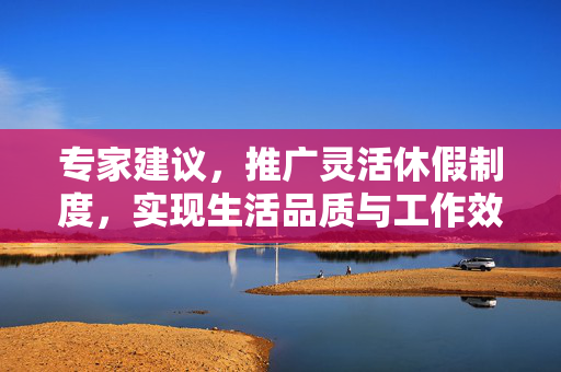 专家建议，推广灵活休假制度，实现生活品质与工作效率双提升的保障