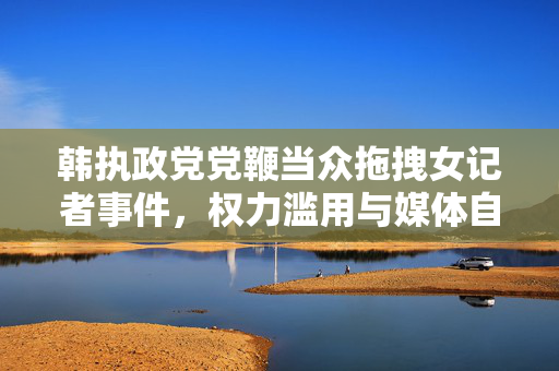 韩执政党党鞭当众拖拽女记者事件，权力滥用与媒体自由的双重审视