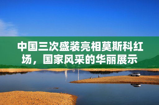 中国三次盛装亮相莫斯科红场，国家风采的华丽展示