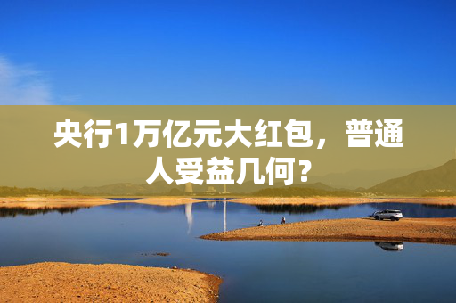央行1万亿元大红包，普通人受益几何？