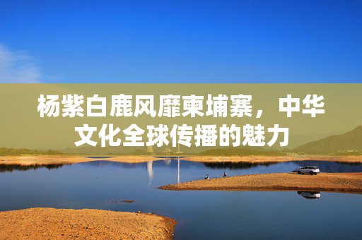 杨紫白鹿风靡柬埔寨，中华文化全球传播的魅力