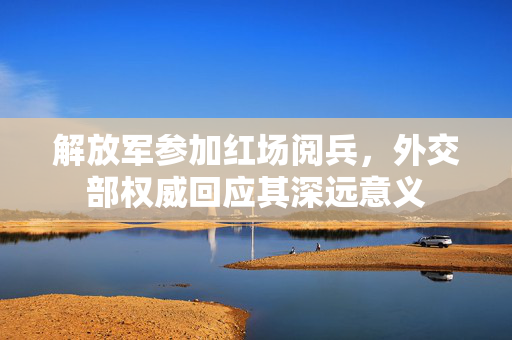 解放军参加红场阅兵，外交部权威回应其深远意义