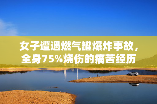 女子遭遇燃气罐爆炸事故，全身75%烧伤的痛苦经历