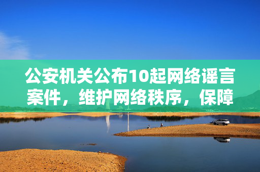 公安机关公布10起网络谣言案件，维护网络秩序，保障社会稳定