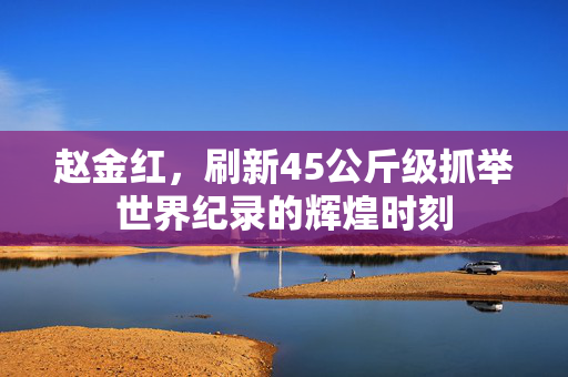赵金红，刷新45公斤级抓举世界纪录的辉煌时刻