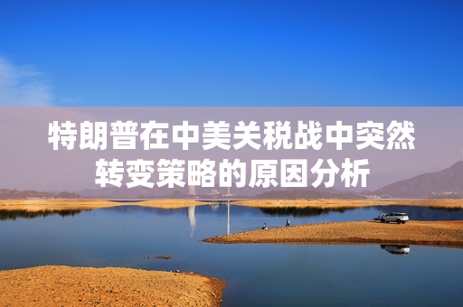 特朗普在中美关税战中突然转变策略的原因分析