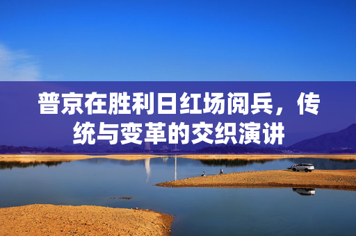普京在胜利日红场阅兵，传统与变革的交织演讲