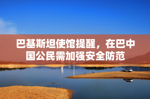 巴基斯坦使馆提醒，在巴中国公民需加强安全防范
