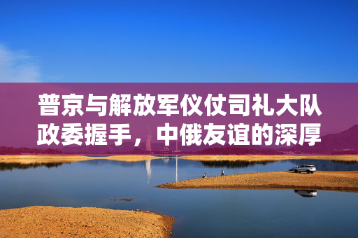 普京与解放军仪仗司礼大队政委握手，中俄友谊的深厚纽带