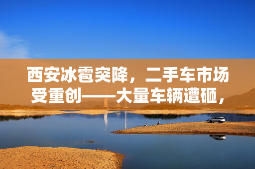 西安冰雹突降，二手车市场受重创——大量车辆遭砸，商家忧心忡忡