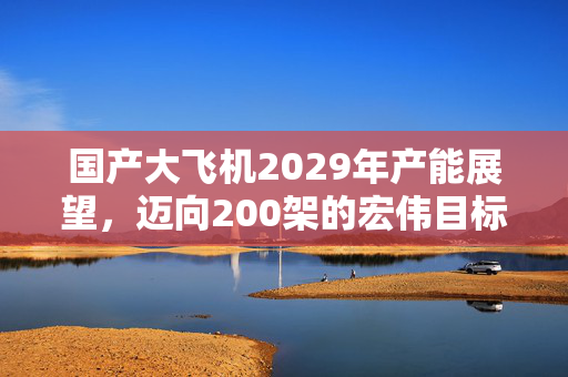 国产大飞机2029年产能展望，迈向200架的宏伟目标