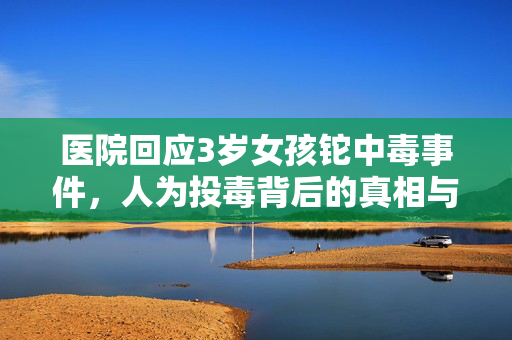 医院回应3岁女孩铊中毒事件，人为投毒背后的真相与思考