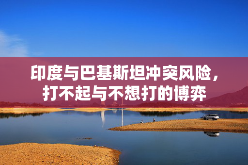 印度与巴基斯坦冲突风险，打不起与不想打的博弈