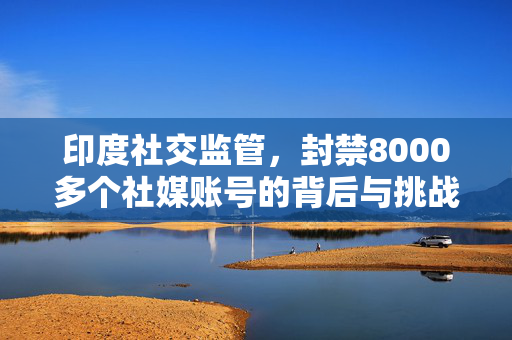 印度社交监管，封禁8000多个社媒账号的背后与挑战