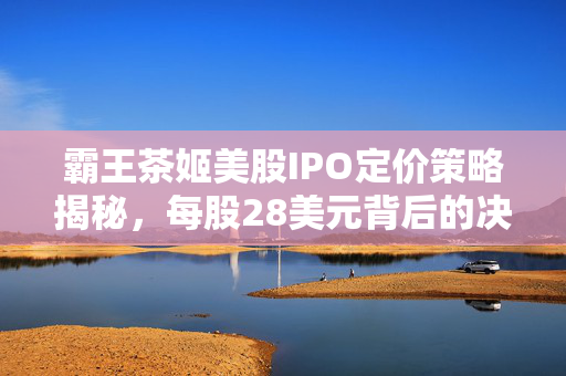 霸王茶姬美股IPO定价策略揭秘，每股28美元背后的决策与考量