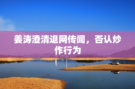 姜涛澄清退网传闻，否认炒作行为