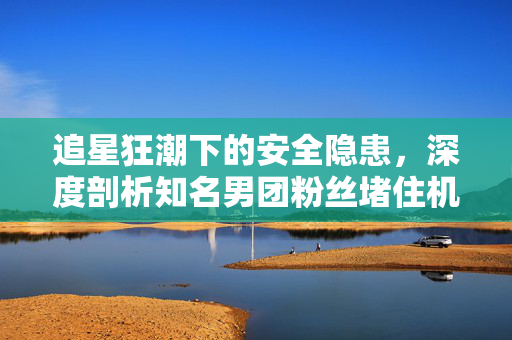追星狂潮下的安全隐患，深度剖析知名男团粉丝堵住机舱通道事件