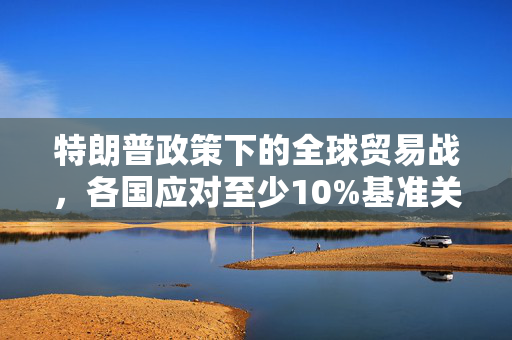 特朗普政策下的全球贸易战，各国应对至少10%基准关税的影响