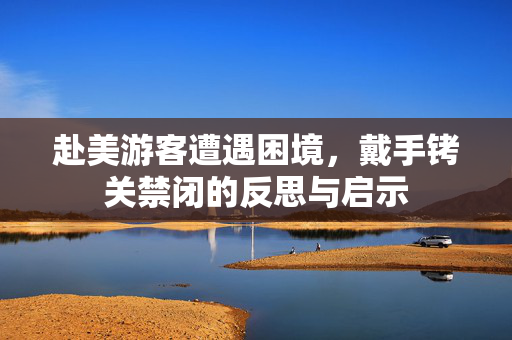 赴美游客遭遇困境，戴手铐关禁闭的反思与启示