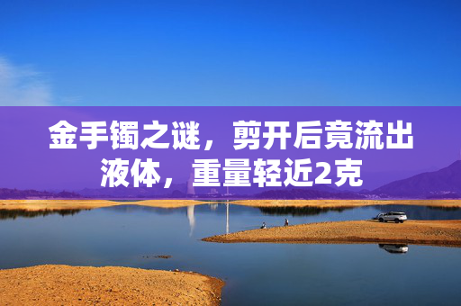 金手镯之谜，剪开后竟流出液体，重量轻近2克