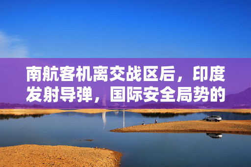 南航客机离交战区后，印度发射导弹，国际安全局势的深度解析
