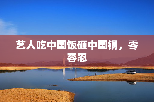 艺人吃中国饭砸中国锅，零容忍