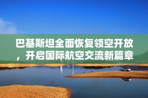巴基斯坦全面恢复领空开放，开启国际航空交流新篇章
