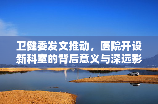 卫健委发文推动，医院开设新科室的背后意义与深远影响