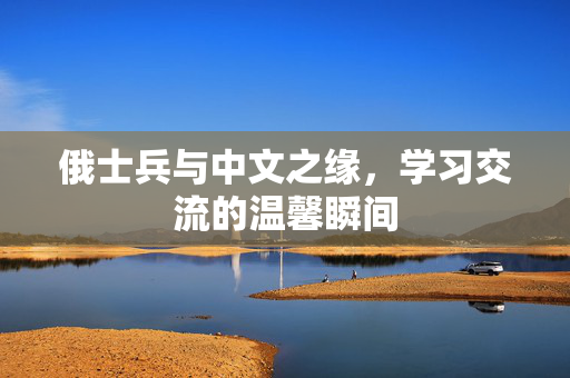 俄士兵与中文之缘，学习交流的温馨瞬间