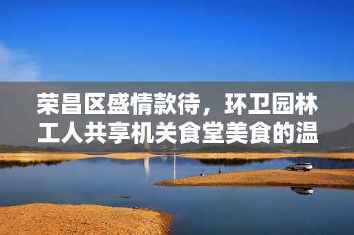 荣昌区盛情款待，环卫园林工人共享机关食堂美食的温暖时刻