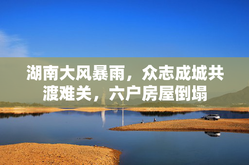 湖南大风暴雨，众志成城共渡难关，六户房屋倒塌