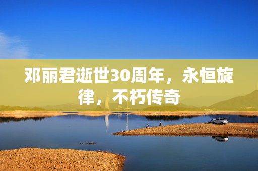 邓丽君逝世30周年，永恒旋律，不朽传奇
