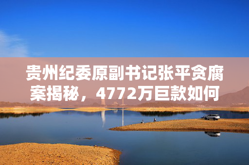 贵州纪委原副书记张平贪腐案揭秘，4772万巨款如何被公正审判