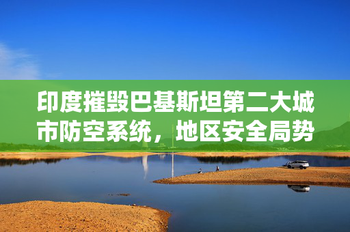 印度摧毁巴基斯坦第二大城市防空系统，地区安全局势深度解析