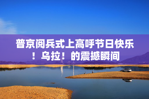 普京阅兵式上高呼节日快乐！乌拉！的震撼瞬间
