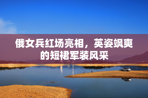 俄女兵红场亮相，英姿飒爽的短裙军装风采