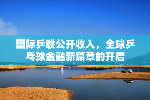 国际乒联公开收入，全球乒乓球金融新篇章的开启