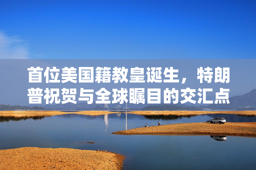 首位美国籍教皇诞生，特朗普祝贺与全球瞩目的交汇点