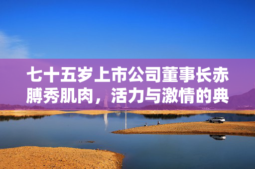 七十五岁上市公司董事长赤膊秀肌肉，活力与激情的典范