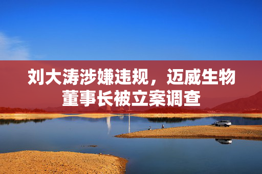 刘大涛涉嫌违规，迈威生物董事长被立案调查