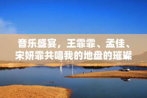 音乐盛宴，王霏霏、孟佳、宋妍霏共唱我的地盘的璀璨瞬间