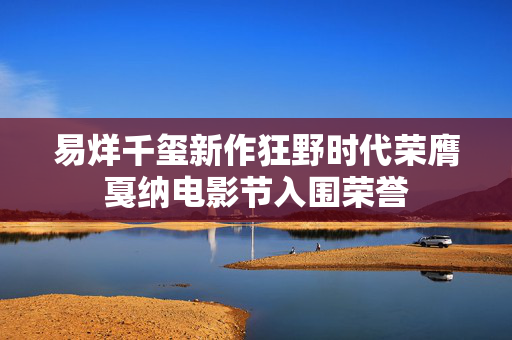 易烊千玺新作狂野时代荣膺戛纳电影节入围荣誉