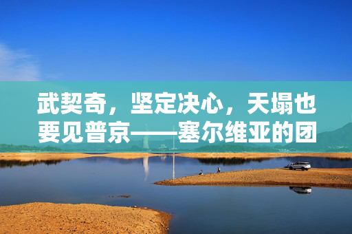 武契奇，坚定决心，天塌也要见普京——塞尔维亚的团结与决心
