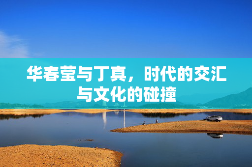 华春莹与丁真，时代的交汇与文化的碰撞
