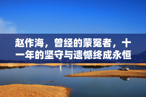 赵作海，曾经的蒙冤者，十一年的坚守与遗憾终成永恒
