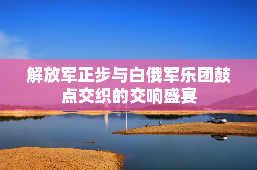 解放军正步与白俄军乐团鼓点交织的交响盛宴