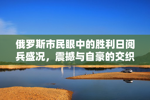 俄罗斯市民眼中的胜利日阅兵盛况，震撼与自豪的交织时刻